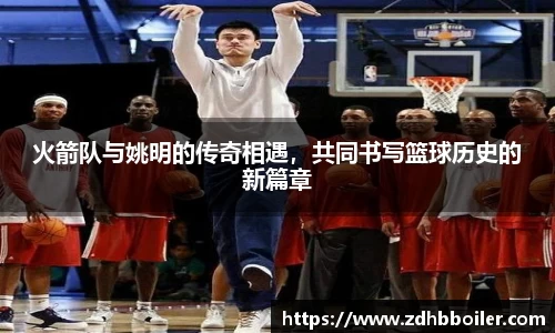 火箭队与姚明的传奇相遇，共同书写篮球历史的新篇章