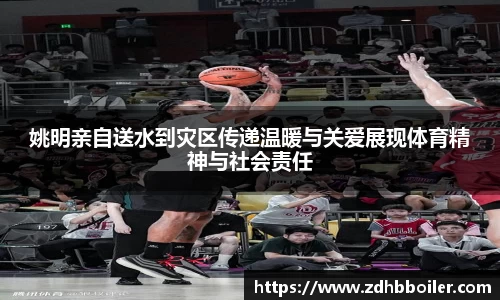 姚明亲自送水到灾区传递温暖与关爱展现体育精神与社会责任